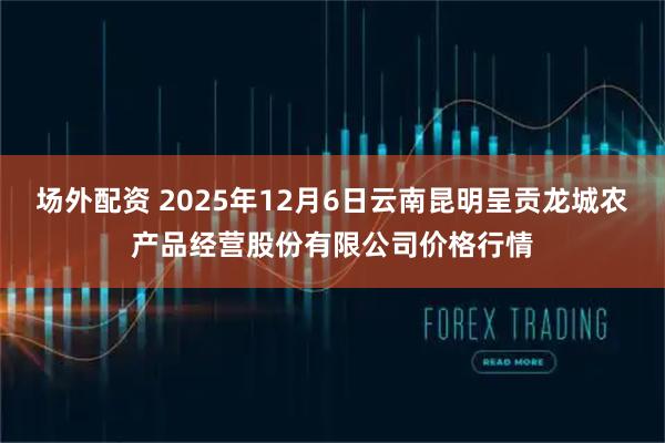 场外配资 2025年12月6日云南昆明呈贡龙城农产品经营股份有限公司价格行情