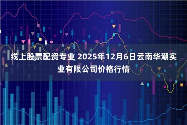 线上股票配资专业 2025年12月6日云南华潮实业有限公司价格行情