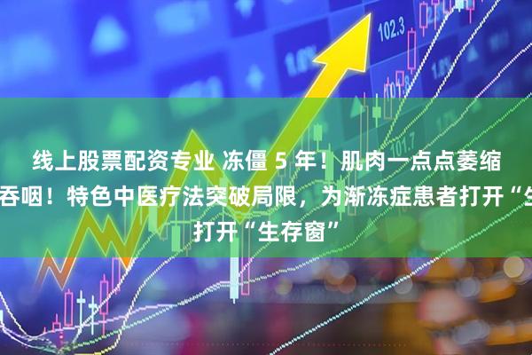 线上股票配资专业 冻僵 5 年！肌肉一点点萎缩到无法吞咽！特色中医疗法突破局限，为渐冻症患者打开“生存窗”