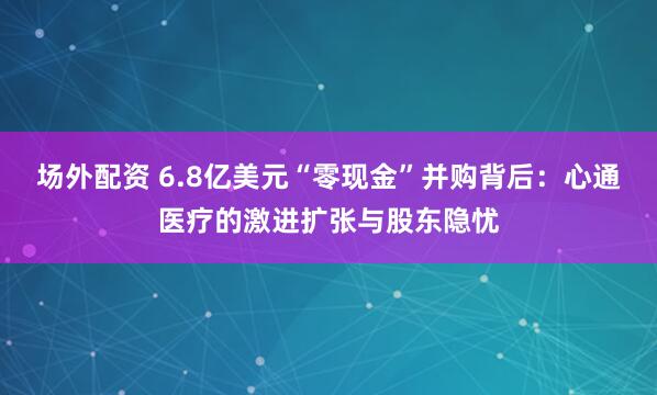 场外配资 6.8亿美元“零现金”并购背后：心通医疗的激进扩张与股东隐忧