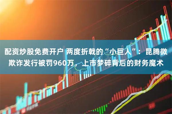配资炒股免费开户 两度折戟的“小巨人”：昆腾微欺诈发行被罚960万，上市梦碎背后的财务魔术