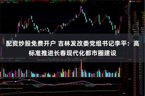 配资炒股免费开户 吉林发改委党组书记李平：高标准推进长春现代化都市圈建设