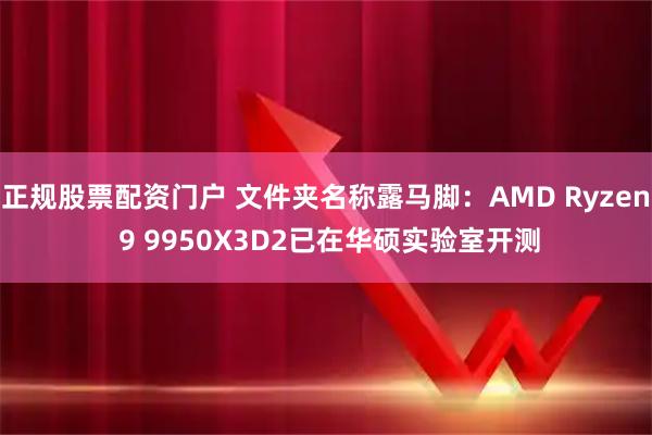 正规股票配资门户 文件夹名称露马脚：AMD Ryzen 9 9950X3D2已在华硕实验室开测