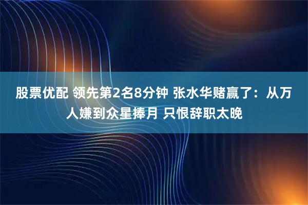 股票优配 领先第2名8分钟 张水华赌赢了：从万人嫌到众星捧月 只恨辞职太晚