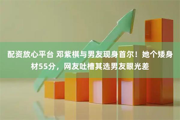 配资放心平台 邓紫棋与男友现身首尔!她个矮身材55分,网友吐槽其选男友眼光差