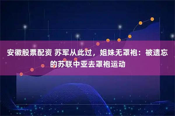 安徽股票配资 苏军从此过，姐妹无罩袍：被遗忘的苏联中亚去罩袍运动