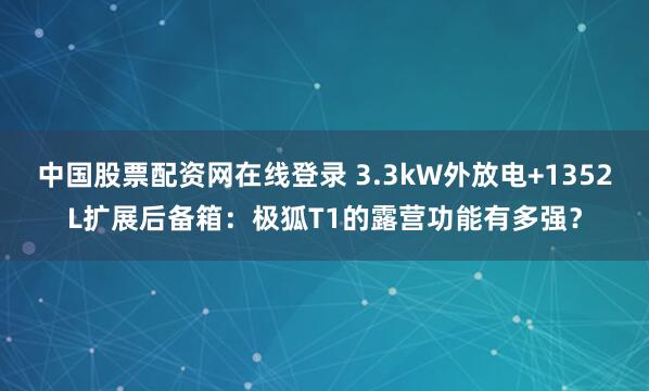 中国股票配资网在线登录 3.3kW外放电+1352L扩展后备箱：极狐T1的露营功能有多强？