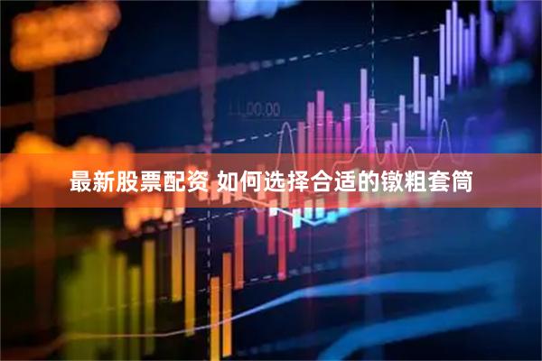 最新股票配资 如何选择合适的镦粗套筒