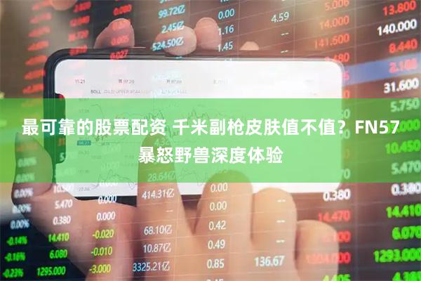 最可靠的股票配资 千米副枪皮肤值不值？FN57暴怒野兽深度体验