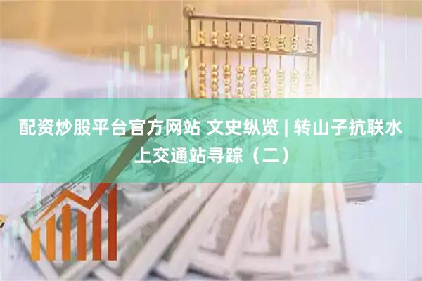 配资炒股平台官方网站 文史纵览 | 转山子抗联水上交通站寻踪（二）