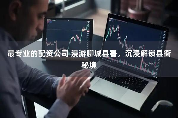 最专业的配资公司 漫游聊城县署，沉浸解锁县衙秘境