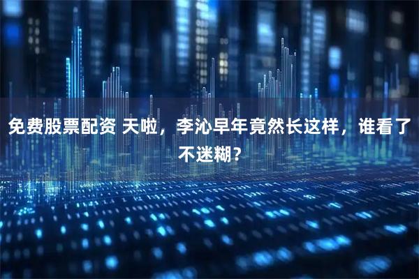 免费股票配资 天啦，李沁早年竟然长这样，谁看了不迷糊？