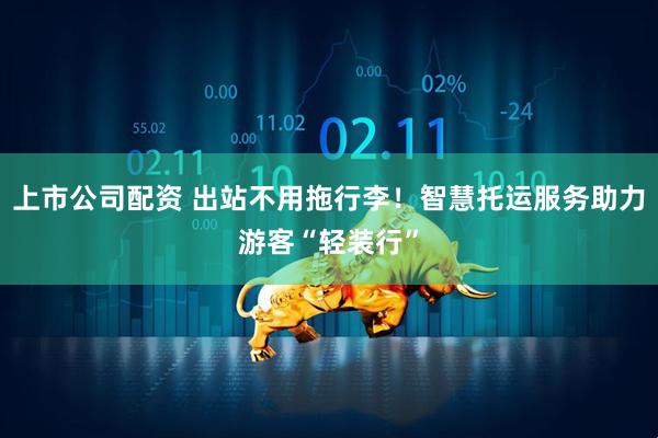 上市公司配资 出站不用拖行李！智慧托运服务助力游客“轻装行”