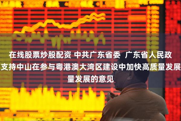 在线股票炒股配资 中共广东省委  广东省人民政府关于支持中山在参与粤港澳大湾区建设中加快高质量发展的意见