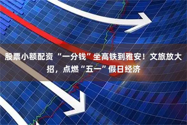 股票小额配资 “一分钱”坐高铁到雅安！文旅放大招，点燃“五一”假日经济