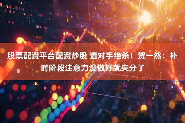 股票配资平台配资炒股 遭对手绝杀！贺一然：补时阶段注意力没做好就失分了